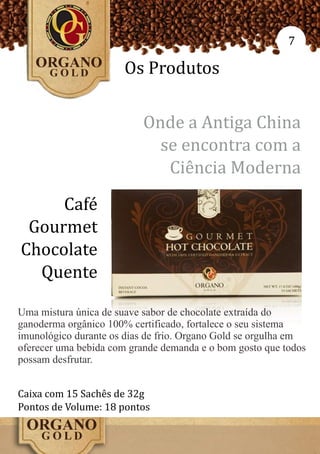 7

                      Os Produtos

                          Onde a Antiga China
                            se encontra com a
                             Ciência Moderna
     Café
 Gourmet
Chocolate
  Quente

Uma mistura única de suave sabor de chocolate extraída do
ganoderma orgânico 100% certificado, fortalece o seu sistema
imunológico durante os dias de frio. Organo Gold se orgulha em
oferecer uma bebida com grande demanda e o bom gosto que todos
possam desfrutar.


Caixa com 15 Sachês de 32g
Pontos de Volume: 18 pontos
 