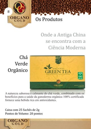 8

                       Os Produtos

                           Onde a Antiga China
                             se encontra com a
                              Ciência Moderna
       Chá
     Verde
  Orgânico



A natureza saborosa e calmante do chá verde, combinado com os
benefícios para a saúde da ganoderma orgânica 100% certificada
fornece uma bebida rica em antioxidantes.


Caixa com 25 Sachês de 2g
Pontos de Volume: 20 pontos
 