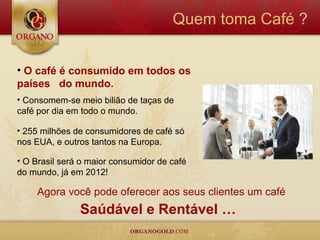 Quem toma Café ?


• O café é consumido em todos os
países do mundo.
• Consomem-se meio bilião de taças de
café por dia em todo o mundo.

• 255 milhões de consumidores de café só
nos EUA, e outros tantos na Europa.

• O Brasil será o maior consumidor de café
do mundo, já em 2012!

     Agora você pode oferecer aos seus clientes um café
               Saúdável e Rentável …
 