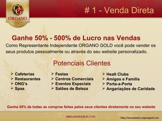 # 1 - Venda Direta


  Ganhe 50% - 500% de Lucro nas Vendas
Como Representante Independente ORGANO GOLD você pode vender os
seus produtos pessoalmente ou através do seu website personalizado.

                         Potenciais Clientes
   Cafeterias           Festas                      Healt Clubs
   Restaurantes         Centros Comerciais          Amigos e Família
   ONG’s                Eventos Especiais           Porta-a-Porta
   Spas                 Salões de Beleza            Angariações de Caridade



Ganha 50% de todas as compras feitas pelos seus clientes diretamente no seu website
 