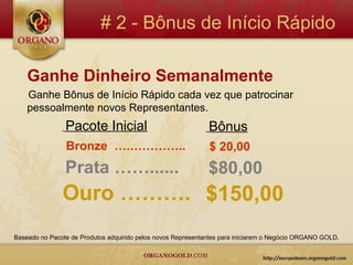# 2 - Bônus de Início Rápido

    Ganhe Dinheiro Semanalmente
    Ganhe Bônus de Início Rápido cada vez que patrocinar
    pessoalmente novos Representantes.
                Pacote Inicial                                Bônus
                Bronze ….…………..                               $ 20,00
                Prata ……......                                $80,00
               Ouro ………. $150,00
Baseado no Pacote de Produtos adquirido pelos novos Representantes para iniciarem o Negócio ORGANO GOLD.
 