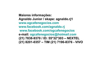 Maiores informações:
Agnaldo Junior / skape: agnaldo.rj1
www.ogcafenegocios.com
www.facebook.com/agnaldo.rj
 www.facebook.com/ogcafenegocios
e-mail: ogcafenegocios@hotmail.com
(21) 7838-9370 / ID: 55*32*303 – NEXTEL
(21) 8201-0357 – TIM (21) 7196-8376 - VIVO
 