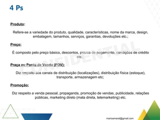 4 Ps
Produto:
Refere-se a variedade do produto, qualidade, características, nome da marca, design,
embalagem, tamanhos, serviços, garantias, devoluções etc.;
Preço:
É composto pelo preço básico, descontos, prazos de pagamento, condições de crédito
etc.;
Praça ou Ponto de Venda (PDV):
Diz respeito aos canais de distribuição (localizações), distribuição física (estoque),
transporte, armazenagem etc;
Promoção:
Diz respeito a venda pessoal, propaganda, promoção de vendas, publicidade, relações
públicas, marketing direto (mala direta, telemarketing) etc.
marioamaral@gmail.com
 