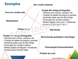 Exemplos
Projeto Rio Antigo (Fotografia)
- Parceria com museu, parques, etc
- Criação de tabela de preços e pacotes
- Itinerante pelas ruas do Rio Antigo
- Promoção em compra coletiva
- Mídias digitais (Instagram, Facebook)
- Eventos para terceira idade
Projeto Rio Antigo (Fotografia)
- Parceria com museu, parques, etc
- Criação de tabela de preços e pacotes
- Itinerante pelas ruas do Rio Antigo
- Promoção em compra coletiva
- Mídias digitais (Instagram, Facebook)
- Eventos para terceira idade
Alta Renda
Preocupação Ecossustentável
Backpackers
Foco em vendas web
Público local
Produto de Luxo
Ser a maior empresa
Reconhecida qualidade e tecnologia
marioamaral@gmail.com
 