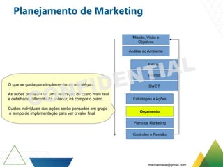 Planejamento de Marketing
Missão, Visão e
Objetivos
Análise do Ambiente
Externo
Interno
SWOT
Estratégias e Ações
Orçamento
Plano de Marketing
Controles e Revisão
O que se gasta para implementar as estratégias.
As ações precisam ter uma valoração de custo mais real
e detalhada, diferente da anterior, irá compor o plano.
Custos individuais das ações serão pensados em grupo
e tempo de implementação para ver o valor final
marioamaral@gmail.com
 