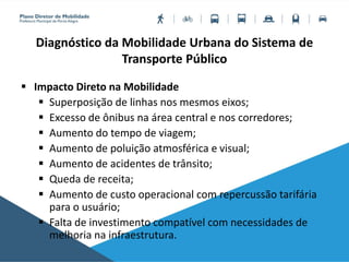 Diagnóstico da Mobilidade Urbana do Sistema de
Transporte Público
 Impacto Direto na Mobilidade
 Superposição de linhas nos mesmos eixos;
 Excesso de ônibus na área central e nos corredores;
 Aumento do tempo de viagem;
 Aumento de poluição atmosférica e visual;
 Aumento de acidentes de trânsito;
 Queda de receita;
 Aumento de custo operacional com repercussão tarifária
para o usuário;
 Falta de investimento compatível com necessidades de
melhoria na infraestrutura.
 