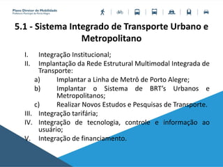 5.1 - Sistema Integrado de Transporte Urbano e
Metropolitano
I. Integração Institucional;
II. Implantação da Rede Estrutural Multimodal Integrada de
Transporte:
a) Implantar a Linha de Metrô de Porto Alegre;
b) Implantar o Sistema de BRT’s Urbanos e
Metropolitanos;
c) Realizar Novos Estudos e Pesquisas de Transporte.
III. Integração tarifária;
IV. Integração de tecnologia, controle e informação ao
usuário;
V. Integração de financiamento.
 