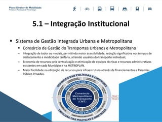 5.1 – Integração Institucional
 Sistema de Gestão Integrada Urbana e Metropolitana
 Consórcio de Gestão do Transportes Urbanos e Metropolitano
– Integração de todos os modais, permitindo maior acessibilidade, redução significativa nos tempos de
deslocamento e modicidade tarifária, atraindo usuários do transporte individual;
– Economia de recursos pela centralização e otimização de equipes técnicas e recursos administrativos
existentes em cada Município e na METROPLAN.
– Maior facilidade na obtenção de recursos para infraestrutura através de financiamentos e Parcerias
Público Privadas.
 