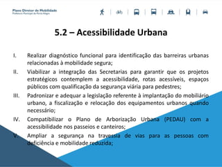 5.2 – Acessibilidade Urbana
I. Realizar diagnóstico funcional para identificação das barreiras urbanas
relacionadas à mobilidade segura;
II. Viabilizar a integração das Secretarias para garantir que os projetos
estratégicos contemplem a acessibilidade, rotas acessíveis, espaços
públicos com qualificação da segurança viária para pedestres;
III. Padronizar e adequar a legislação referente à implantação do mobiliário
urbano, a fiscalização e relocação dos equipamentos urbanos quando
necessário;
IV. Compatibilizar o Plano de Arborização Urbana (PEDAU) com a
acessibilidade nos passeios e canteiros;
V. Ampliar a segurança na travessia de vias para as pessoas com
deficiência e mobilidade reduzida;
 
