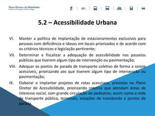 5.2 – Acessibilidade Urbana
VI. Manter a política de implantação de estacionamentos exclusivos para
pessoas com deficiência e idosos em locais priorizados e de acordo com
os critérios técnicos e legislação pertinente;
VII. Determinar e fiscalizar a adequação de acessibilidade nos passeios
públicos que tiverem algum tipo de intervenção ou pavimentação;
VIII. Adequar os pontos de parada de transporte coletivo de forma a serem
acessíveis, priorizando aos que tiverem algum tipo de intervenção ou
pavimentação;
IX. Elaborar e implantar projetos de rotas acessíveis, previstas no Plano
Diretor de Acessibilidade, priorizando roteiros que atendam áreas de
interesse social, com grande circulação de pedestres, assim como a rede
de transporte público, terminais, estações de transbordo e pontos de
parada.
 