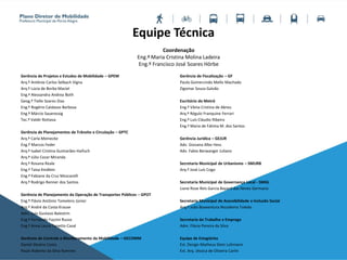 Equipe Técnica
Gerência de Projetos e Estudos de Mobilidade – GPEM
Arq.º Antônio Carlos Selbach Vigna
Arq.ª Lúcia de Borba Maciel
Eng.ª Alessandra Andrea Both
Geog.ª Tielle Soares Dias
Eng.º Rogério Caldasso Barbosa
Eng.º Márcio Saueressig
Tec.º Valdir Rottava
Gerência de Planejamentos de Trânsito e Circulação – GPTC
Arq.ª Carla Meinecke
Eng.º Marcos Feder
Arq.ª Isabel Cristina Guimarães Haifuch
Arq.º Júlio Cezar Miranda
Arq.ª Rovana Reale
Eng.ª Taísa Kindlein
Eng.ª Fabiane da Cruz Moscarelli
Arq.º Rodrigo Renner dos Santos
Gerência de Planejamento da Operação de Transportes Públicos – GPOT
Eng.º Flávio Antônio Tomelero Júnior
Arq.º André da Costa Krause
Adm. Luis Gustavo Balestrin
Eng.º Fernando Fazzini Russo
Eng.ª Anna Laura Tonetto Casal
Gerência de Controle e Monitoramento da Mobilidade – GECOMM
Daniel Silveira Costa
Paulo Roberto da Silva Ramires
Gerência de Fiscalização – GF
Paulo Gomercindo Mello Machado
Zigomar Souza Galvão
Escritório do Metrô
Eng.ª Vânia Cristina de Abreu
Arq.º Régulo Franquine Ferrari
Eng.º Luís Cláudio Ribeiro
Eng.ª Maria de Fátima M. dos Santos
Gerência Jurídica – GEJUR
Adv. Giovana Albo Hess
Adv. Fabio Berwanger Juliano
Secretaria Municipal de Urbanismo – SMURB
Arq.º José Luís Cogo
Secretaria Municipal de Governança Local - SMGL
Liane Rose Reis Garcia Bayard das Neves Germano
Secretaria Municipal de Acessibilidade e Inclusão Social
Arq.º João Boaventura Nicodemo Toledo
Secretaria do Trabalho e Emprego
Adm. Flávia Pereira da Silva
Equipe de Estagiários
Est. Design Matheus Stein Lohmann
Est. Arq. Jéssica de Oliveira Carlin
Coordenação
Eng.ª Maria Cristina Molina Ladeira
Eng.º Francisco José Soares Hörbe
 