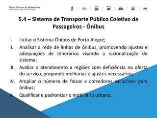 5.4 – Sistema de Transporte Público Coletivo de
Passageiros - Ônibus
I. Licitar o Sistema Ônibus de Porto Alegre;
II. Analisar a rede de linhas de ônibus, promovendo ajustes e
adequações de itinerários visando a racionalização do
sistema;
III. Avaliar o atendimento a regiões com deficiência na oferta
do serviço, propondo melhorias e ajustes necessários;
IV. Ampliar o número de faixas e corredores exclusivos para
ônibus;
V. Qualificar e padronizar o mobiliário urbano.
 