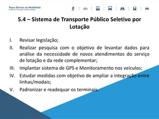 5.4 – Sistema de Transporte Público Seletivo por
Lotação
I. Revisar legislação;
II. Realizar pesquisa com o objetivo de levantar dados para
análise da necessidade de novos atendimentos do serviço
de lotação e da rede complementar;
III. Implantar sistema de GPS e Monitoramento nos veículos;
IV. Estudar medidas com objetivo de ampliar a integração entre
linhas/modais;
V. Padronizar e readequar os terminais.
 