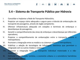 5.4 – Sistema de Transporte Público por Hidrovia
I. Consolidar e implantar a Rede de Transporte Hidroviário;
II. Propiciar um espaço viário adequado e seguro para o trânsito de embarcações de
transporte de passageiros, através de órgão competente;
III. Oferecer infraestrutura adequada em estações e terminais de embarque e
desembarque de passageiros;
IV. Garantir o compartilhamento das áreas de embarque e desembarque por diferentes
operadores;
V. Propiciar o compartilhamento de embarcações entre o transporte urbano e
metropolitano;
VI. Promover a integração entre os modais e os sistemas urbano e metropolitano;
VII. Viabilizar a adoção de tecnologias de bilhetagem eletrônica que permitam a
integração com os outros modais e sistemas;
VIII. Promover a integração física ao transporte individual motorizado e o não-
motorizado;
IX. Estimular a qualificação turística, a economia urbana e a convivência harmônica
com o espaço natural.
 