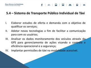 5.4 – Sistema de Transporte Público Individual de Táxi
I. Elaborar estudos de oferta e demanda com o objetivo de
qualificar os serviços;
II. Adotar novas tecnologias a fim de facilitar a comunicação
para com os usuários;
III. Analisar os dados monitoramento dos veículos através do
GPS para gerenciamento de ações visando o controle e
eficiência operacional e a segurança;
IV. Implantar permissões de táxi na modalidade acessível.
 