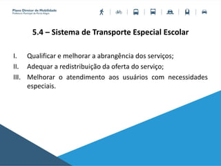 5.4 – Sistema de Transporte Especial Escolar
I. Qualificar e melhorar a abrangência dos serviços;
II. Adequar a redistribuição da oferta do serviço;
III. Melhorar o atendimento aos usuários com necessidades
especiais.
 