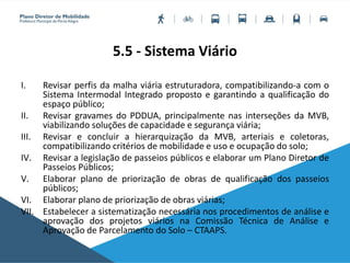 5.5 - Sistema Viário
I. Revisar perfis da malha viária estruturadora, compatibilizando-a com o
Sistema Intermodal Integrado proposto e garantindo a qualificação do
espaço público;
II. Revisar gravames do PDDUA, principalmente nas interseções da MVB,
viabilizando soluções de capacidade e segurança viária;
III. Revisar e concluir a hierarquização da MVB, arteriais e coletoras,
compatibilizando critérios de mobilidade e uso e ocupação do solo;
IV. Revisar a legislação de passeios públicos e elaborar um Plano Diretor de
Passeios Públicos;
V. Elaborar plano de priorização de obras de qualificação dos passeios
públicos;
VI. Elaborar plano de priorização de obras viárias;
VII. Estabelecer a sistematização necessária nos procedimentos de análise e
aprovação dos projetos viários na Comissão Técnica de Análise e
Aprovação de Parcelamento do Solo – CTAAPS.
 