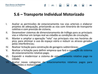 5.6 – Transporte Individual Motorizado
I. Avaliar as permissões de estacionamento nas vias arteriais e elaborar
projetos de adequação, priorizando as vias com itinerário de transporte
coletivo e com previsão de ciclovia;
II. Desenvolver sistemas de dimensionamento de tráfego para as principais
vias e informar em tempo real ao cidadão as condições de circulação;
III. Manter e ampliar a operação “rota” nas principais vias nos horários de
pico, para otimizar o uso do espaço viário e reduzir os atrasos gerados
pelas interferências;
IV. Realizar licitação para construção de garagens subterrâneas;
V. Realizar a licitação para definir empresa que fará a operação do sistema
de estacionamento rotativo pago;
VI. Expandir e modernizar o sistema de estacionamento rotativo pago na
cidade;
VII. Avaliar novas categorias de estacionamentos rotativos pagos para
caminhões e motocicletas.
 