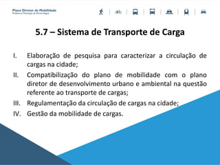 5.7 – Sistema de Transporte de Carga
I. Elaboração de pesquisa para caracterizar a circulação de
cargas na cidade;
II. Compatibilização do plano de mobilidade com o plano
diretor de desenvolvimento urbano e ambiental na questão
referente ao transporte de cargas;
III. Regulamentação da circulação de cargas na cidade;
IV. Gestão da mobilidade de cargas.
 