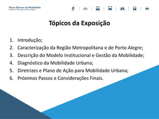 Tópicos da Exposição
1. Introdução;
2. Caracterização da Região Metropolitana e de Porto Alegre;
3. Descrição do Modelo Institucional e Gestão da Mobilidade;
4. Diagnóstico da Mobilidade Urbana;
5. Diretrizes e Plano de Ação para Mobilidade Urbana;
6. Próximos Passos e Considerações Finais.
 