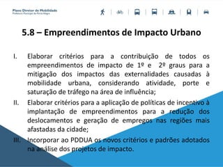5.8 – Empreendimentos de Impacto Urbano
I. Elaborar critérios para a contribuição de todos os
empreendimentos de impacto de 1º e 2º graus para a
mitigação dos impactos das externalidades causadas à
mobilidade urbana, considerando atividade, porte e
saturação de tráfego na área de influência;
II. Elaborar critérios para a aplicação de políticas de incentivo à
implantação de empreendimentos para a redução dos
deslocamentos e geração de empregos nas regiões mais
afastadas da cidade;
III. Incorporar ao PDDUA os novos critérios e padrões adotados
na análise dos projetos de impacto.
 