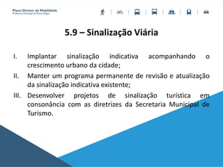 5.9 – Sinalização Viária
I. Implantar sinalização indicativa acompanhando o
crescimento urbano da cidade;
II. Manter um programa permanente de revisão e atualização
da sinalização indicativa existente;
III. Desenvolver projetos de sinalização turística em
consonância com as diretrizes da Secretaria Municipal de
Turismo.
 