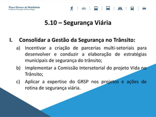 5.10 – Segurança Viária
I. Consolidar a Gestão da Segurança no Trânsito:
a) Incentivar a criação de parcerias multi-setoriais para
desenvolver e conduzir a elaboração de estratégias
municipais de segurança do trânsito;
b) Implementar a Comissão Intersetorial do projeto Vida no
Trânsito;
c) Aplicar a expertise do GRSP nos projetos e ações de
rotina de segurança viária.
 
