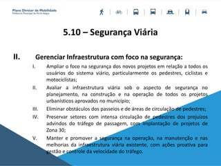5.10 – Segurança Viária
II. Gerenciar Infraestrutura com foco na segurança:
I. Ampliar o foco na segurança dos novos projetos em relação a todos os
usuários do sistema viário, particularmente os pedestres, ciclistas e
motociclistas;
II. Avaliar a infraestrutura viária sob o aspecto de segurança no
planejamento, na construção e na operação de todos os projetos
urbanísticos aprovados no município;
III. Eliminar obstáculos dos passeios e de áreas de circulação de pedestres;
IV. Preservar setores com intensa circulação de pedestres dos prejuízos
advindos do tráfego de passagem, com implantação de projetos de
Zona 30;
V. Manter e promover a segurança na operação, na manutenção e nas
melhorias da infraestrutura viária existente, com ações proativa para
gestão e controle da velocidade do tráfego.
 