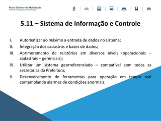 5.11 – Sistema de Informação e Controle
I. Automatizar ao máximo a entrada de dados no sistema;
II. Integração dos cadastros e bases de dados;
III. Aprimoramento de relatórios em diversos níveis (operacionais –
cadastrais – gerenciais);
IV. Utilizar um sistema georreferenciado – compatível com todas as
secretarias da Prefeitura;
V. Desenvolvimento de ferramentas para operação em tempo real
contemplando alarmes de condições anormais;
 