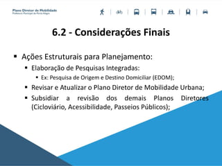 6.2 - Considerações Finais
 Ações Estruturais para Planejamento:
 Elaboração de Pesquisas Integradas:
 Ex: Pesquisa de Origem e Destino Domiciliar (EDOM);
 Revisar e Atualizar o Plano Diretor de Mobilidade Urbana;
 Subsidiar a revisão dos demais Planos Diretores
(Cicloviário, Acessibilidade, Passeios Públicos);
 