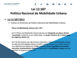 Lei 12.587
Política Nacional de Mobilidade Urbana
 Lei 12.587/2012
 Institui as Diretrizes da Política Nacional de Mobilidade Urbana
Plano de Mobilidade Urbana (Art. 24º)
§ 3o O Plano de Mobilidade Urbana deverá ser integrado ao plano diretor
municipal, existente ou em elaboração, no prazo máximo de 3 (três) anos
da vigência desta Lei.
§ 4o Os Municípios que não tenham elaborado o Plano de Mobilidade Urbana
na data de promulgação desta Lei terão o prazo máximo de 3 (três) anos de
sua vigência para elaborá-lo. Findo o prazo, ficam impedidos de receber
recursos orçamentários federais destinados à mobilidade urbana até que
atendam à exigência desta Lei.
 