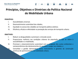 Princípios, Objetivos e Diretrizes da Política Nacional
de Mobilidade Urbana
PRINCÍPIOS:
I. Acessibilidade universal;
II. Desenvolvimento sustentável das cidades;
III. Equidade no acesso dos cidadãos ao transporte público coletivo;
IV. Eficiência, eficácia e efetividade na prestação dos serviços de transporte urbano.
OBJETIVOS:
I. Reduzir as desigualdades e promover a inclusão social;
II. Proporcionar melhoria nas condições urbanas da população no que se refere à
acessibilidade e à mobilidade;
III. Promover o desenvolvimento sustentável com a mitigação dos custos ambientais e
socioeconômicos dos deslocamentos de pessoas e cargas nas cidades; e
IV. Consolidar a gestão democrática como instrumento e garantia da construção
contínua do aprimoramento da mobilidade urbana.
 