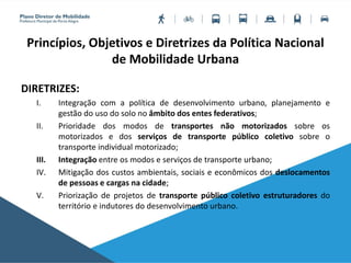 Princípios, Objetivos e Diretrizes da Política Nacional
de Mobilidade Urbana
DIRETRIZES:
I. Integração com a política de desenvolvimento urbano, planejamento e
gestão do uso do solo no âmbito dos entes federativos;
II. Prioridade dos modos de transportes não motorizados sobre os
motorizados e dos serviços de transporte público coletivo sobre o
transporte individual motorizado;
III. Integração entre os modos e serviços de transporte urbano;
IV. Mitigação dos custos ambientais, sociais e econômicos dos deslocamentos
de pessoas e cargas na cidade;
V. Priorização de projetos de transporte público coletivo estruturadores do
território e indutores do desenvolvimento urbano.
 