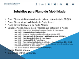 Subsídios para Plano de Mobilidade
 Plano Diretor de Desenvolvimento Urbano e Ambiental – PDDUA;
 Plano Diretor de Acessibilidade de Porto Alegre;
 Plano Diretor Cicloviário de Porto Alegre;
 Estudos, Planos, Programas e Projetos que Balizaram o Plano:
• Ano 2000 – Plano Diretor Setorial de Transporte Coletivo de Porto Alegre;
• Ano 2003 – Pesquisa de Entrevista Domiciliar;
• Ano 2005 – Estudo de Planejamento Estratégico desenvolvido – EPE;
• Ano 2009 – Plano Integrado de Transporte e Mobilidade Urbana - PITMUrb;
• Ano 2009 – Plano Diretor Cicloviário de Porto Alegre;
• Ano 2010 – Projeto do BRTs de Porto Alegre;
• Ano 2011 – Plano Nacional de Redução de Acidentes e Segurança Viária (2011-2020);
• Ano 2011 – Programa do PAC 2 - Mobilidade Grandes Cidades - Linha de Metrô na Rede
Estrutural Multimodal de Porto Alegre;
• Ano 2012 – Estudo de Demanda Metrô de Porto Alegre;
 Equipe Técnica Interna;
 Integração entre Secretarias.
 