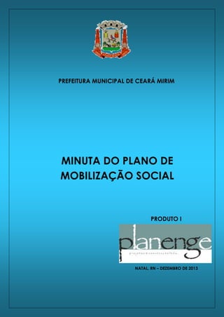 Plano de Saneamento Básico do Município de Ceará Mirim/RN

PREFEITURA MUNICIPAL DE CEARÁ MIRIM

MINUTA DO PLANO DE
MOBILIZAÇÃO SOCIAL

PRODUTO I

NATAL, RN – DEZEMBRO DE 2013

PLANO DE MOBILIZAÇÃO SOCIAL

1

PLANENGE 2013

 