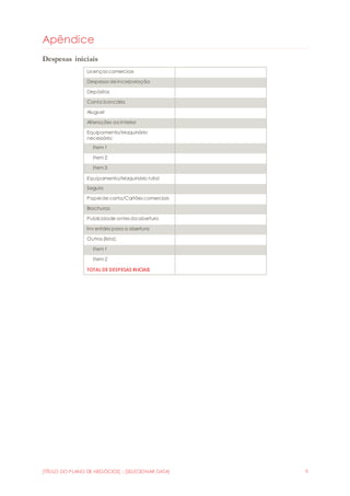 [TÍTULO DO PLANO DE NEGÓCIOS] - [SELECIONAR DATA] 9
Apêndice
Despesas iniciais
Licenças comerciais
Despesas de incorporação
Depósitos
Conta bancária
Aluguel
Alterações ao interior
Equipamento/Maquinário
necessário:
Item 1
Item 2
Item 3
Equipamento/Maquinário total
Seguro
Papel de carta/Cartões comerciais
Brochuras
Publicidade antes daabertura
Inv entário para a abertura
Outros (lista):
Item 1
Item 2
TOTAL DE DESPESAS INICIAIS
 