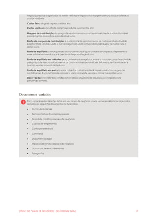 [TÍTULO DO PLANO DE NEGÓCIOS] - [SELECIONAR DATA] 17
negócio precisar pagar todos os meses terámaior impacto na margem de lucro do que alterar os
custos variáveis.
Custos fixos: aluguel, seguros, salários, etc.
Custos variáveis: o custo de comprar produtos, suprimentos, etc.
Margem de contribuição: é o preço de venda menos os custos variáveis. Mede o valor disponível
para pagar os custos fixos e ainda obter lucro.
Razão da margem de contribuição: é o valor total de vendas menos os custos variáveis, dividido
pelo total de vendas. Mede a porcentagem de cada real vendido para pagar os custos fixos e
obter lucro.
Ponto de equilíbrio: o valor quando o total de vendas é igual ao total de despesas. Representao
valor mínimo em vendas que é preciso obter paraatingir o lucro.
Ponto de equilíbrio em unidades: para determinados negócios, este é o total de custos fixos dividido
pelo preço de venda unitário menos os custos variáveis por unidade. Informaquantas unidades é
preciso vender antes de obter lucro.
Ponto de equilíbrio em reais: é o valor total dos custos fixos dividido pelarazão damargem de
contribuição. É um método de calcular o valor mínimo de vendas a atingir para obter lucro.
Observação: se o valor das vendas estiver abaixo do ponto de equilíbrio, seu negócio está
perdendo dinheiro.
Documentos variados
Para apoiar as declarações feitas em seu plano de negócios, pode ser necessário incluir algum dos
ou todos os seguintes documentos no Apêndice:
 Currículos pessoais
 Demonstrativos financeiros pessoais
 Dossiê de crédito,pessoal e de negócios
 Cópias de empréstimos
 Cartade referência
 Contratos
 Documentos legais
 Imposto de rendapessoal e do negócio
 Outros documentos relevantes
 Fotografias
 