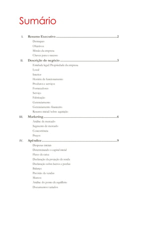 Sumário
I. Resumo Executivo ............................................................................2
Destaques
Objetivos
Missão da empresa
Chaves para o sucesso
II. Descrição do negócio .......................................................................3
Entidade legal/Propriedade da empresa
Local
Interior
Horário de funcionamento
Produtos e serviços
Fornecedores
Serviço
Fabricação
Gerenciamento
Gerenciamento financeiro
Resumo inicial/sobre aquisição
III. Marketing............................................................................................6
Análise de mercado
Segmento de mercado
Concorrência
Preços
IV. Apêndice..............................................................................................9
Despesas iniciais
Determinando o capital inicial
Fluxo de caixa
Declaração da projeção de renda
Declaração sobre lucros e perdas
Balanço
Previsão de vendas
Marcos
Análise do ponto de equilíbrio
Documentos variados
 