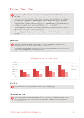 [TÍTULO DO PLANO DE NEGÓCIOS] - [SELECIONAR DATA] 2
ResumoExecutivo
Escreva estaseção por último, paraque possaresumir os pontos mais importantes de seu plano de
negócios.
Forneça uma descrição concisae positiva de sua empresa,incluindo os objetivos e as realizações.
Por exemplo, se sua empresajá estiver estabelecida, considere descrever qual era seuobjetivo
inicial, como as metas foram realizadas até o momento e o que ocorreráno futuro. Se for uma nova
empresa, resuma suas intenções, como e quando você pretende realizar os objetivos e como você
acha que conseguirásuperar os principais obstáculos (como a concorrência).
Você também pode optar por usar os quatro subcabeçalhos seguintes paraorganizar e ajudar a
apresentar as informações em seu resumo executivo.
Observação: paraexcluir qualquer dica, como esta, clique no texto da dicae pressione a barra de
espaços.
Destaques
Resuma os principais destaques de seu negócio. Por exemplo, você pode incluir um gráfico
mostrando as vendas,as despesas e o lucro bruto de vários anos.
Observação: parasubstituir os dados do gráfico de amostrapelos seus dados, clique com o botão
direito do mouse no gráfico e clique em Editar Dados.
Objetivos
Por exemplo, inclua um cronogramadas metas que você esperaatingir.
Missão da empresa
Se sua empresatem uma declaração de missão, inclua-aaqui. Incluatambém quaisquer pontos
essenciais sobre o seu negócio que não tenham sido apresentados em nenhum outro lugar do
resumo executivo.
R$ 0
R$ 20,000
R$ 40,000
R$ 60,000
R$ 80,000
R$ 100,000
R$ 120,000
2011 2012 2013 2014
Visão geral sobre o financeiro
Vendas
Lucro líquido
Despesas
 
