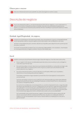 [TÍTULO DO PLANO DE NEGÓCIOS] - [SELECIONAR DATA] 3
Chaves para o sucesso
Descreva fatores exclusivos que ajudarão seu plano de negócios a obter sucesso.
Descrição do negócio
Faça uma descrição positiva, concisae baseadaem fatos de seu negócio: o que vocês fazem e o
que os tornaúnicos, competitivos e bem sucedidos. Descreva as características especiais que
fazem a sua empresaser atraente para possíveis clientes e identifique os principais objetivos e metas
de sua empresa.
Entidade legal/Propriedade da empresa
Indique se suaempresa é uma empresaprivada,uma corporação (e o tipo) ou sociedade limitada.
Se for apropriado, definao tipo de negócio (como fabricação, mercantilização ou serviços).
Se forem necessárias licenças ou alvarás, descrevaos requisitos para adquiri-los e em qual etapado
processo você está.
Se já não tiver declarado se estaé uma nova empresa independente, uma aquisição, umafranquia
ou uma expansão de um negócio anterior, incluaa informação aqui.
Local
Lembre-se de que o local é essencial paraalguns tipos de negócios, mas não tanto paraoutros.
 Se seu negócio não requer considerações especiais sobre o local, pode ser uma vantagem e
você deve apontar isso aqui.
 Se você já escolheu um local, descreva as principais características; você pode usar alguns dos
fatores destacados no próximo ponto como um guia ou pode usar outros fatores que são
essenciais parao seu negócio.
 Se você aindanão escolheuum local, descreva os principais critérios que o ajudarão a
determinar um local adequado paraseunegócio.
Considere os exemplos a seguir (observe que esta listanão é abrangente e você pode ter
outros motivos):
Que tipo de espaço você procurae onde? Há uma áreaespecíficaque seria especialmente
desejável do ponto de vista de marketing?Precisaser um local térreo?Se sim, o local precisa
ter acesso a transporte público?
Se você está considerando um local específico ou se está comparando locais, o seguinte pode
ser de grande importância: Como é o tráfego/fluxo de veículos?Há vagas de estacionamento
apropriadas? A rua tem iluminação suficiente?É perto de outras empresas ou comércios que
possam ajudar a atrair o tipo de cliente que você procura? Se for uma loja, ela atrai atenção?
Ou é preciso fazer algo paratorná-la atraente de acordo com suas necessidades?
Se é apropriado colocar placas paraseu negócio: hánormas locais sobrea colocação de
placas que possam afetá-lo adversamente?Que tipo de placa ou sinalização melhor se
adéqua às suas necessidades?Você inclui os valores relativos à sinalização ao calcular os
gastos iniciais?
 