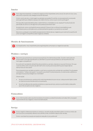 [TÍTULO DO PLANO DE NEGÓCIOS] - [SELECIONAR DATA] 4
Interior
Para algumas empresas, o interior do negócio é tão importante como o local. Se este é o seu caso,
descreva o que faz o seu design funcionar tão bem.
Como você calculou a metragem quadradanecessária?Você fez um planejamento avançado
para garantir que utilizaráo espaço da melhor forma, como o que vai em qual lugar?
Há requisitos especiais/alterações a serem feitas ou instaladas no seu espaço?Você precisa de
permissão do dono ou de alguma outra pessoaparafazer isso?
Se aplicável, como você exibirá seus produtos? O layout tem um fluxo/características que
contribuem paraa atmosferae/ou potencialmente ajudam a aumentar as vendas?
Descreva quaisquer características especiais do interior de seu negócio que você acha que lhe dá
uma vantagem competitivasobre negócios similares.
Horário de funcionamento
Autoexplicativo, mas importante paraorganizações como lojas ou negócios sazonais.
Produtos e serviços
Descreva seus produtos ou serviços e porquê háuma demandapor eles. Qual é o mercado em
potencial?Como eles beneficiam os clientes?O que em seus produtos ou serviços lhe dá uma
vantagem competitiva?
Se você está vendendo várias linhas de produtos ou serviços, descrevao que estáincluso. Por que
você escolheu este conjunto de ofertas?Como você ajusta essas ofertas pararesponder às
demandas do mercado?
Para empresas que vendem produtos: você tem ou precisa de controle de inventário?Você precisa
considerar o “tempo de espera” ao pedir novos itens?Você precisade um sistemade auditoria ou
de segurançaparaproteger seu inventário?
Observação:
 Se seus produtos e/ou serviços são mais importantes do que o local, coloque este tópico sobre
os tópicos Local e Horário de funcionamento.
 Se estiver oferecendo apenas produtos ou apenas serviços, excluaa parte deste cabeçalho
que não se aplicaao seu negócio.
Fornecedores
Se as informações sobre seus fornecedores (incluindo acordos financeiros com eles) têm um papel
importante em seu negócio, inclua-as nestaseção.
Serviço
Se seu negócio oferece produtos ou serviços, use esta seção parafalar sobre o nível e os meios de
serviços que suaempresa oferece aos clientes antes, durante e depois das vendas.
Como você destacaseu(s) serviço(s) em relação à concorrência?
 