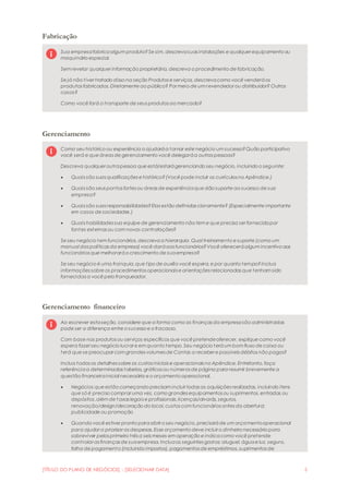 [TÍTULO DO PLANO DE NEGÓCIOS] - [SELECIONAR DATA] 5
Fabricação
Sua empresafabricaalgum produto?Se sim, descrevasuas instalações e qualquer equipamento ou
maquinário especial.
Sem revelar qualquer informação proprietária, descreva o procedimento de fabricação.
Se já não tiver tratado disso na seção Produtos e serviços, descrevacomo você venderáos
produtos fabricados. Diretamente ao público? Por meio de um revendedor ou distribuidor? Outros
casos?
Como você fará o transporte de seus produtos ao mercado?
Gerenciamento
Como seu histórico ou experiência o ajudaráa tornar este negócio um sucesso?Quão participativo
você será e que áreas de gerenciamento você delegaráa outras pessoas?
Descreva qualquer outrapessoa que está/estarágerenciando seu negócio, incluindo o seguinte:
 Quais são suas qualificações e histórico?(Você pode incluir os currículos no Apêndice.)
 Quais são seus pontos fortes ou áreas de experiênciaque dão suporte ao sucesso de sua
empresa?
 Quais são suas responsabilidades?Elas estão definidas claramente? (Especialmente importante
em casos de sociedades.)
 Quais habilidades sua equipe de gerenciamento não tem e que precisa ser fornecidapor
fontes externas ou com novas contratações?
Se seu negócio tem funcionários, descrevaa hierarquia. Qual treinamento e suporte (como um
manual das políticas da empresa) você daráaos funcionários?Você ofereceráalgum incentivo aos
funcionários que melhoraráo crescimento de suaempresa?
Se seu negócio é uma franquia,que tipo de auxílio você espera, e por quanto tempo?Inclua
informações sobre os procedimentos operacionais e orientações relacionadas que tenham sido
fornecidas a você pelo franqueador.
Gerenciamento financeiro
Ao escrever estaseção, considere que a forma como as finanças da empresasão administradas
pode ser a diferença entre o sucesso e o fracasso.
Com base nos produtos ou serviços específicos que você pretendeoferecer, explique como você
espera fazer seu negócio lucrar e em quanto tempo. Seu negócio teráum bom fluxo de caixa ou
terá que se preocupar com grandes volumes de Contas a receber e possíveis débitos não pagos?
Inclua todos os detalhes sobre os custos iniciais e operacionais no Apêndice. Entretanto, faça
referênciaa determinadas tabelas, gráficos ou números de página para resumir brevemente a
questão financeirainicial necessária e o orçamento operacional.
 Negócios que estão começando precisam incluir todas as aquisições realizadas, incluindo itens
que só é preciso comprar uma vez, como grandes equipamentos ou suprimentos, entradas ou
depósitos,além de taxas legais e profissionais,licenças/alvarás, seguros,
renovação/design/decoração do local, custos com funcionários antes da abertura;
publicidade ou promoção
 Quando você estiver pronto paraabrir o seu negócio, precisaráde um orçamentooperacional
para ajudar a priorizar as despesas. Esse orçamento deve incluir o dinheiro necessário para
sobreviver pelos primeiro três a seis meses em operação e indicacomo você pretende
controlar as finanças de suaempresa. Incluaos seguintes gastos: aluguel, águae luz, seguro,
folha de pagamento (incluindo impostos), pagamentos de empréstimos, suprimentos de
 