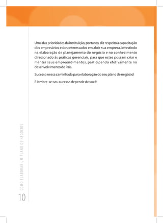 10
COMOELABORARUMPLANODENEGÓCIOS
Umadasprioridadesdainstituição,portanto,dizrespeitoàcapacitação
dos empresários e dos interessados em abrir sua empresa, investindo
na elaboração de planejamento do negócio e no conhecimento
direcionado às práticas gerenciais, para que estes possam criar e
manter seus empreendimentos, participando efetivamente no
desenvolvimentodoPaís.
Sucessonessacaminhadaparaelaboraçãodoseuplanodenegócio!
Elembre-se:seusucessodependedevocê!
 