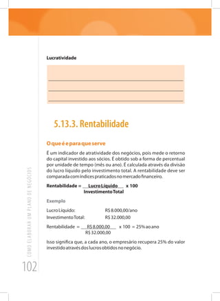 102
COMOELABORARUMPLANODENEGÓCIOS
Lucratividade
_______________________________________________________
_______________________________________________________
_______________________________________________________
5.13.3. Rentabilidade
Oqueéeparaqueserve
É um indicador de atratividade dos negócios, pois mede o retorno
do capital investido aos sócios. É obtido sob a forma de percentual
por unidade de tempo (mês ou ano). É calculada através da divisão
do lucro líquido pelo investimento total. A rentabilidade deve ser
comparadacomíndicespraticadosnomercadofinanceiro.
Rentabilidade = LucroLíquido x 100
InvestimentoTotal
Exemplo
LucroLíquido:			 R$8.000,00/ano
InvestimentoTotal:		 R$32.000,00
Rentabilidade = R$8.000,00 x 100 = 25%aoano
R$32.000,00
Isso significa que, a cada ano, o empresário recupera 25% do valor
investidoatravésdoslucrosobtidosnonegócio.
 