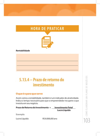 103
COMOELABORARUMPLANODENEGÓCIOS
Hora de praticar
Rentabilidade
_______________________________________________________
_______________________________________________________
_______________________________________________________
5.13.4 – Prazo de retorno do
investimento
Oqueéeparaqueserve
Assim como a rentabilidade, também é um indicador de atratividade.
Indica o tempo necessário para que o empreendedor recupere o que
investiuemseunegócio.
PrazodeRetornodoInvestimento = InvestimentoTotal
LucroLíquido
Exemplo
LucroLíquido:			 R$8.000,00/ano
 
