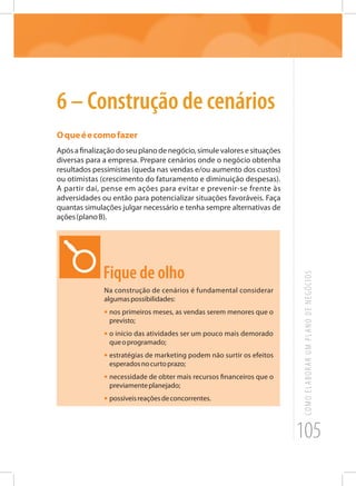 105
COMOELABORARUMPLANODENEGÓCIOS
6 – Construção de cenários
Oqueéecomofazer
Apósafinalizaçãodoseuplanodenegócio,simulevaloresesituações
diversas para a empresa. Prepare cenários onde o negócio obtenha
resultados pessimistas (queda nas vendas e/ou aumento dos custos)
ou otimistas (crescimento do faturamento e diminuição despesas).
A partir daí, pense em ações para evitar e prevenir-se frente às
adversidades ou então para potencializar situações favoráveis. Faça
quantas simulações julgar necessário e tenha sempre alternativas de
ações(planoB).
Fique de olho
Na construção de cenários é fundamental considerar
algumaspossibilidades:
•	nos primeiros meses, as vendas serem menores que o
previsto;
•	o início das atividades ser um pouco mais demorado
queoprogramado;
•	estratégias de marketing podem não surtir os efeitos
esperadosnocurtoprazo;
•	necessidade de obter mais recursos financeiros que o
previamenteplanejado;
•	possíveisreaçõesdeconcorrentes.
 