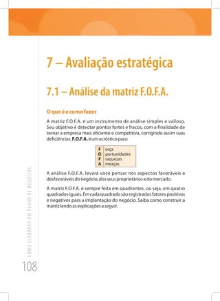 108
COMOELABORARUMPLANODENEGÓCIOS
7 – Avaliação estratégica
7.1 – Análise da matriz F.O.F.A.
Oqueéecomofazer
A matriz F.O.F.A. é um instrumento de análise simples e valioso.
Seu objetivo é detectar pontos fortes e fracos, com a finalidade de
tornar a empresa mais eficiente e competitiva, corrigindo assim suas
deficiências.F.O.F.A.éumacrósticopara:
F
O
F
A
orça
portunidades
raquezas
meaças
A análise F.O.F.A. levará você pensar nos aspectos favoráveis e
desfavoráveisdonegócio,dosseusproprietáriosedomercado.
A matriz F.O.F.A. é sempre feita em quadrantes, ou seja, em quatro
quadradosiguais.Emcadaquadradosãoregistradosfatorespositivos
e negativos para a implantação do negócio. Saiba como construir a
matrizlendoasexplicaçõesaseguir.
 