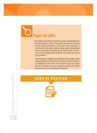 110
COMOELABORARUMPLANODENEGÓCIOS
Fique de olho
•	Na análise do ambiente externo, existe a chamada“faca
de dois gumes”, isto é, situações que são ao mesmo
tempo oportunidades e ameaças. Por exemplo, o
crescimento do setor onde se atua, pode representar
tanto uma oportunidade de aumento das vendas,
como uma ameaça por facilitar a entrada de novos
concorrentes.
• Seja honesto e objetivo ao elaborar essa análise. Não
seja pessimista ou otimista em excesso. Procure enfocar
a realidade e não como você gostaria que as coisas
fossem. O ideal é que você registre sempre uma ideia
porlinha,issotornaaavaliaçãomaisfácil.
Hora de praticar
 