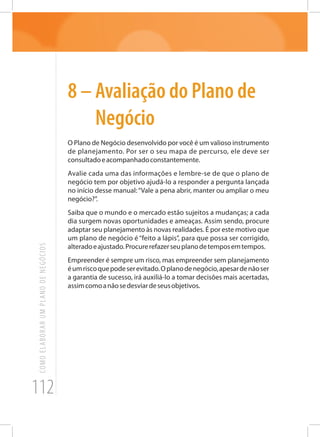 112
COMOELABORARUMPLANODENEGÓCIOS
8 – Avaliação do Plano de
Negócio
O Plano de Negócio desenvolvido por você é um valioso instrumento
de planejamento. Por ser o seu mapa de percurso, ele deve ser
consultadoeacompanhadoconstantemente.
Avalie cada uma das informações e lembre-se de que o plano de
negócio tem por objetivo ajudá-lo a responder a pergunta lançada
no início desse manual:“Vale a pena abrir, manter ou ampliar o meu
negócio?”.
Saiba que o mundo e o mercado estão sujeitos a mudanças; a cada
dia surgem novas oportunidades e ameaças. Assim sendo, procure
adaptar seu planejamento às novas realidades. É por este motivo que
um plano de negócio é “feito a lápis”, para que possa ser corrigido,
alteradoeajustado.Procurerefazerseuplanodetemposemtempos.
Empreender é sempre um risco, mas empreender sem planejamento
éumriscoquepodeserevitado.Oplanodenegócio,apesardenãoser
a garantia de sucesso, irá auxiliá-lo a tomar decisões mais acertadas,
assimcomoanãosedesviardeseusobjetivos.
 