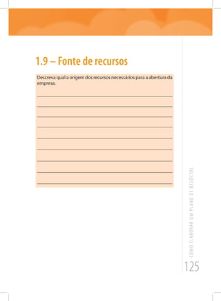 125
COMOELABORARUMPLANODENEGÓCIOS
1.9 – Fonte de recursos
Descreva qual a origem dos recursos necessários para a abertura da
empresa.
_______________________________________________________
_______________________________________________________
_______________________________________________________
_______________________________________________________
_______________________________________________________
_______________________________________________________
_______________________________________________________
_______________________________________________________
_______________________________________________________
 